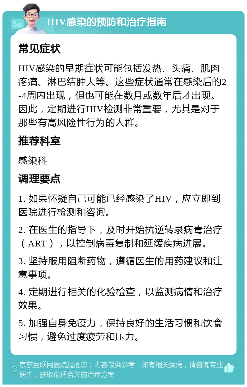 HIV感染的预防和治疗指南 常见症状 HIV感染的早期症状可能包括发热、头痛、肌肉疼痛、淋巴结肿大等。这些症状通常在感染后的2-4周内出现，但也可能在数月或数年后才出现。因此，定期进行HIV检测非常重要，尤其是对于那些有高风险性行为的人群。 推荐科室 感染科 调理要点 1. 如果怀疑自己可能已经感染了HIV，应立即到医院进行检测和咨询。 2. 在医生的指导下，及时开始抗逆转录病毒治疗（ART），以控制病毒复制和延缓疾病进展。 3. 坚持服用阻断药物，遵循医生的用药建议和注意事项。 4. 定期进行相关的化验检查，以监测病情和治疗效果。 5. 加强自身免疫力，保持良好的生活习惯和饮食习惯，避免过度疲劳和压力。