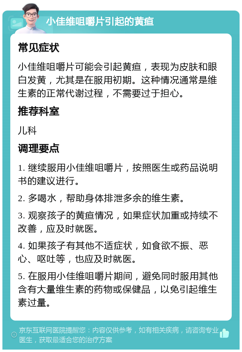 小佳维咀嚼片引起的黄疸 常见症状 小佳维咀嚼片可能会引起黄疸，表现为皮肤和眼白发黄，尤其是在服用初期。这种情况通常是维生素的正常代谢过程，不需要过于担心。 推荐科室 儿科 调理要点 1. 继续服用小佳维咀嚼片，按照医生或药品说明书的建议进行。 2. 多喝水，帮助身体排泄多余的维生素。 3. 观察孩子的黄疸情况，如果症状加重或持续不改善，应及时就医。 4. 如果孩子有其他不适症状，如食欲不振、恶心、呕吐等，也应及时就医。 5. 在服用小佳维咀嚼片期间，避免同时服用其他含有大量维生素的药物或保健品，以免引起维生素过量。