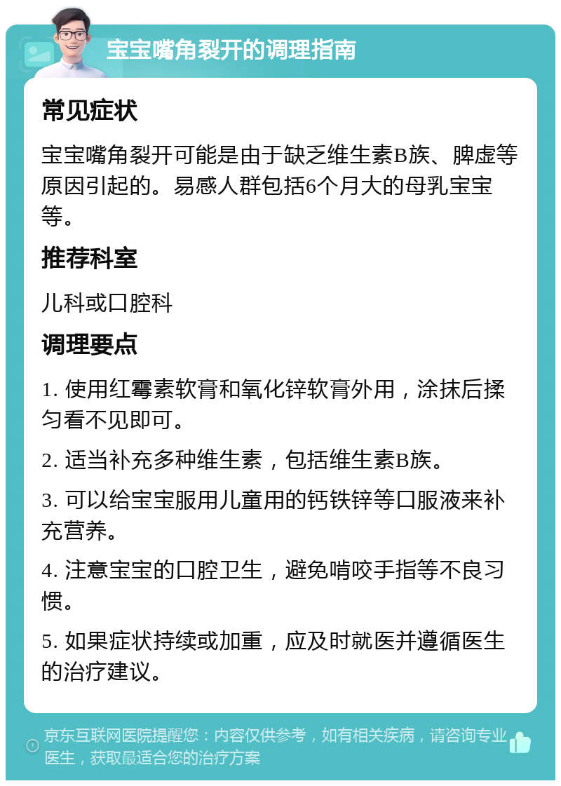 宝宝嘴角裂开的调理指南 常见症状 宝宝嘴角裂开可能是由于缺乏维生素B族、脾虚等原因引起的。易感人群包括6个月大的母乳宝宝等。 推荐科室 儿科或口腔科 调理要点 1. 使用红霉素软膏和氧化锌软膏外用，涂抹后揉匀看不见即可。 2. 适当补充多种维生素，包括维生素B族。 3. 可以给宝宝服用儿童用的钙铁锌等口服液来补充营养。 4. 注意宝宝的口腔卫生，避免啃咬手指等不良习惯。 5. 如果症状持续或加重，应及时就医并遵循医生的治疗建议。