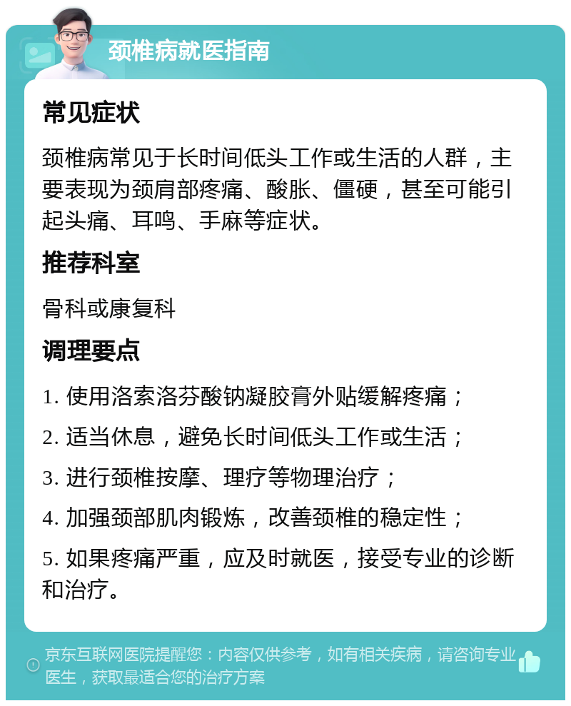 颈椎病就医指南 常见症状 颈椎病常见于长时间低头工作或生活的人群，主要表现为颈肩部疼痛、酸胀、僵硬，甚至可能引起头痛、耳鸣、手麻等症状。 推荐科室 骨科或康复科 调理要点 1. 使用洛索洛芬酸钠凝胶膏外贴缓解疼痛； 2. 适当休息，避免长时间低头工作或生活； 3. 进行颈椎按摩、理疗等物理治疗； 4. 加强颈部肌肉锻炼，改善颈椎的稳定性； 5. 如果疼痛严重，应及时就医，接受专业的诊断和治疗。