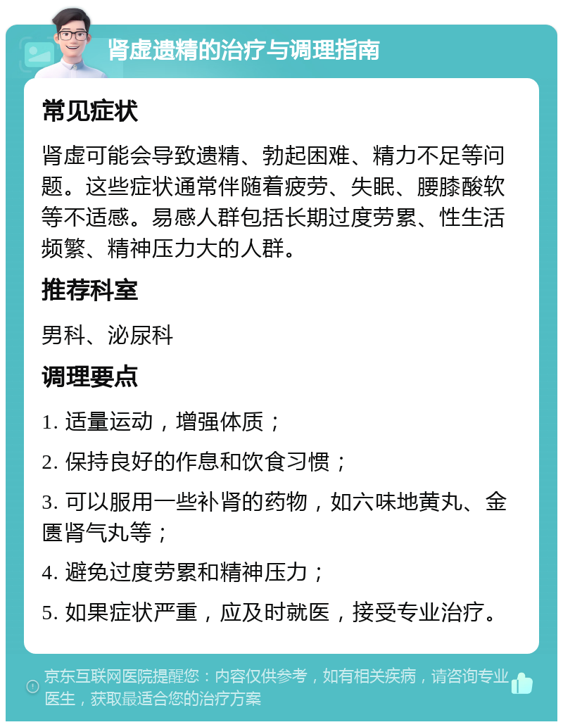 肾虚遗精的治疗与调理指南 常见症状 肾虚可能会导致遗精、勃起困难、精力不足等问题。这些症状通常伴随着疲劳、失眠、腰膝酸软等不适感。易感人群包括长期过度劳累、性生活频繁、精神压力大的人群。 推荐科室 男科、泌尿科 调理要点 1. 适量运动，增强体质； 2. 保持良好的作息和饮食习惯； 3. 可以服用一些补肾的药物，如六味地黄丸、金匮肾气丸等； 4. 避免过度劳累和精神压力； 5. 如果症状严重，应及时就医，接受专业治疗。