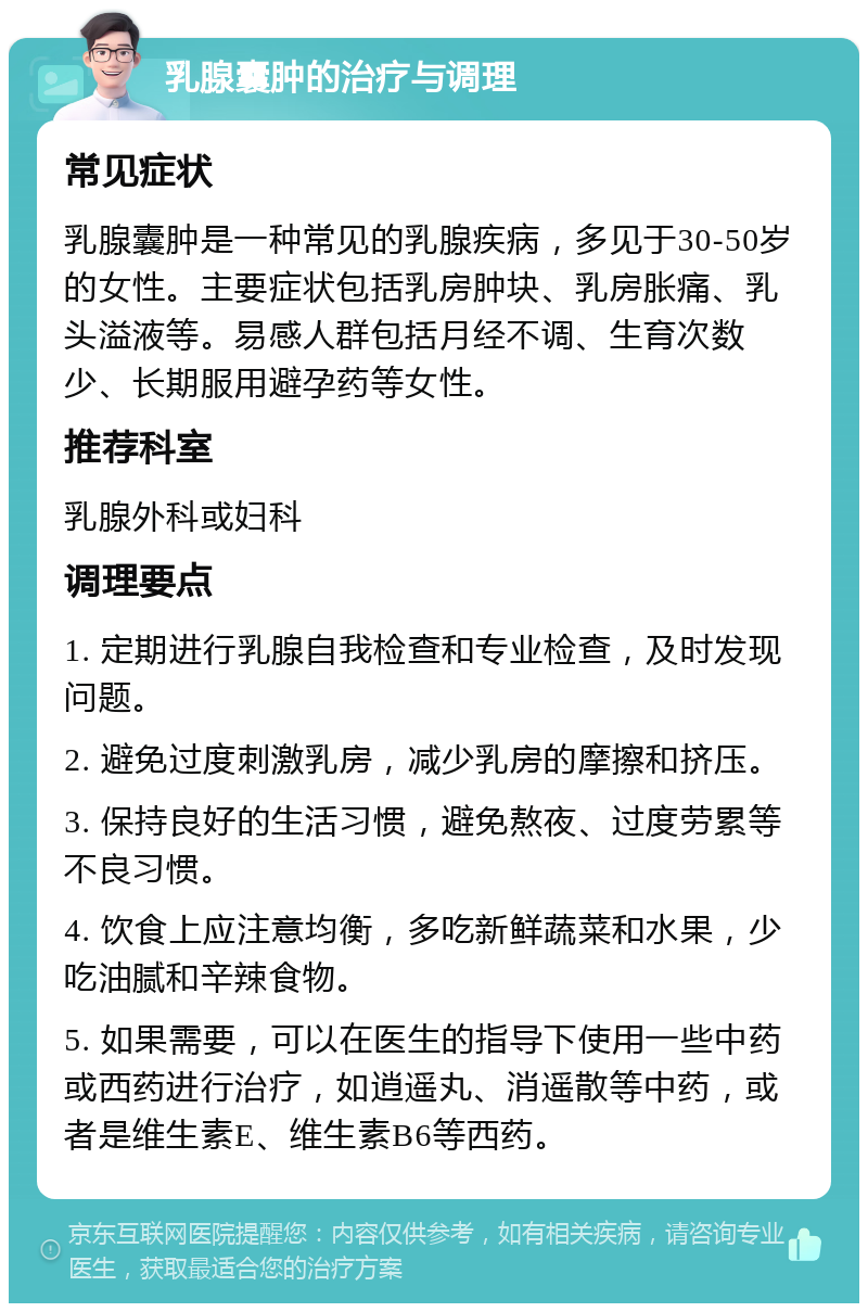 乳腺囊肿的治疗与调理 常见症状 乳腺囊肿是一种常见的乳腺疾病，多见于30-50岁的女性。主要症状包括乳房肿块、乳房胀痛、乳头溢液等。易感人群包括月经不调、生育次数少、长期服用避孕药等女性。 推荐科室 乳腺外科或妇科 调理要点 1. 定期进行乳腺自我检查和专业检查，及时发现问题。 2. 避免过度刺激乳房，减少乳房的摩擦和挤压。 3. 保持良好的生活习惯，避免熬夜、过度劳累等不良习惯。 4. 饮食上应注意均衡，多吃新鲜蔬菜和水果，少吃油腻和辛辣食物。 5. 如果需要，可以在医生的指导下使用一些中药或西药进行治疗，如逍遥丸、消遥散等中药，或者是维生素E、维生素B6等西药。