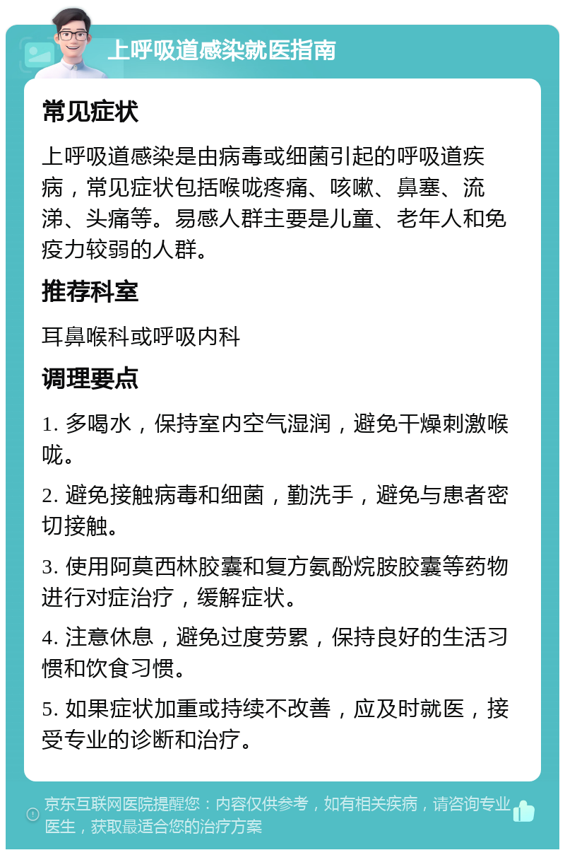 上呼吸道感染就医指南 常见症状 上呼吸道感染是由病毒或细菌引起的呼吸道疾病，常见症状包括喉咙疼痛、咳嗽、鼻塞、流涕、头痛等。易感人群主要是儿童、老年人和免疫力较弱的人群。 推荐科室 耳鼻喉科或呼吸内科 调理要点 1. 多喝水，保持室内空气湿润，避免干燥刺激喉咙。 2. 避免接触病毒和细菌，勤洗手，避免与患者密切接触。 3. 使用阿莫西林胶囊和复方氨酚烷胺胶囊等药物进行对症治疗，缓解症状。 4. 注意休息，避免过度劳累，保持良好的生活习惯和饮食习惯。 5. 如果症状加重或持续不改善，应及时就医，接受专业的诊断和治疗。