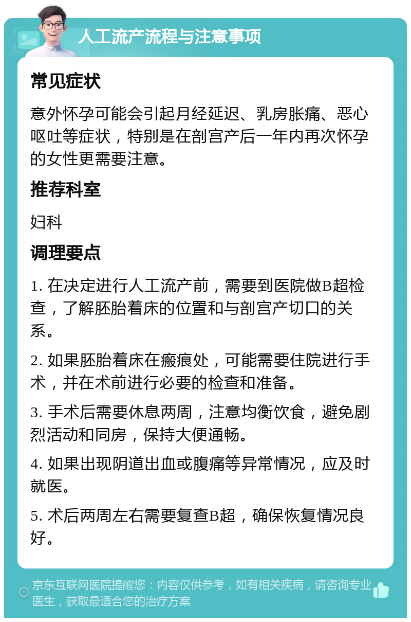 人工流产流程与注意事项 常见症状 意外怀孕可能会引起月经延迟、乳房胀痛、恶心呕吐等症状，特别是在剖宫产后一年内再次怀孕的女性更需要注意。 推荐科室 妇科 调理要点 1. 在决定进行人工流产前，需要到医院做B超检查，了解胚胎着床的位置和与剖宫产切口的关系。 2. 如果胚胎着床在瘢痕处，可能需要住院进行手术，并在术前进行必要的检查和准备。 3. 手术后需要休息两周，注意均衡饮食，避免剧烈活动和同房，保持大便通畅。 4. 如果出现阴道出血或腹痛等异常情况，应及时就医。 5. 术后两周左右需要复查B超，确保恢复情况良好。