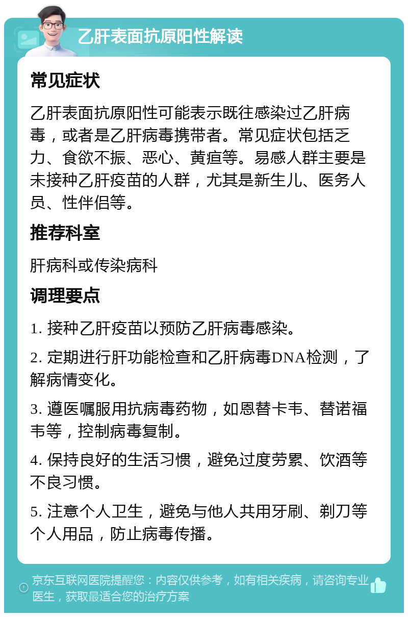 乙肝表面抗原阳性解读 常见症状 乙肝表面抗原阳性可能表示既往感染过乙肝病毒，或者是乙肝病毒携带者。常见症状包括乏力、食欲不振、恶心、黄疸等。易感人群主要是未接种乙肝疫苗的人群，尤其是新生儿、医务人员、性伴侣等。 推荐科室 肝病科或传染病科 调理要点 1. 接种乙肝疫苗以预防乙肝病毒感染。 2. 定期进行肝功能检查和乙肝病毒DNA检测，了解病情变化。 3. 遵医嘱服用抗病毒药物，如恩替卡韦、替诺福韦等，控制病毒复制。 4. 保持良好的生活习惯，避免过度劳累、饮酒等不良习惯。 5. 注意个人卫生，避免与他人共用牙刷、剃刀等个人用品，防止病毒传播。