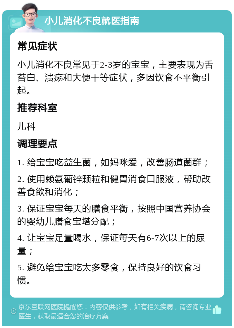 小儿消化不良就医指南 常见症状 小儿消化不良常见于2-3岁的宝宝，主要表现为舌苔白、溃疡和大便干等症状，多因饮食不平衡引起。 推荐科室 儿科 调理要点 1. 给宝宝吃益生菌，如妈咪爱，改善肠道菌群； 2. 使用赖氨葡锌颗粒和健胃消食口服液，帮助改善食欲和消化； 3. 保证宝宝每天的膳食平衡，按照中国营养协会的婴幼儿膳食宝塔分配； 4. 让宝宝足量喝水，保证每天有6-7次以上的尿量； 5. 避免给宝宝吃太多零食，保持良好的饮食习惯。