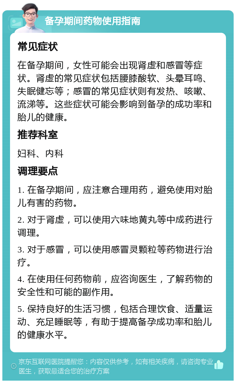 备孕期间药物使用指南 常见症状 在备孕期间，女性可能会出现肾虚和感冒等症状。肾虚的常见症状包括腰膝酸软、头晕耳鸣、失眠健忘等；感冒的常见症状则有发热、咳嗽、流涕等。这些症状可能会影响到备孕的成功率和胎儿的健康。 推荐科室 妇科、内科 调理要点 1. 在备孕期间，应注意合理用药，避免使用对胎儿有害的药物。 2. 对于肾虚，可以使用六味地黄丸等中成药进行调理。 3. 对于感冒，可以使用感冒灵颗粒等药物进行治疗。 4. 在使用任何药物前，应咨询医生，了解药物的安全性和可能的副作用。 5. 保持良好的生活习惯，包括合理饮食、适量运动、充足睡眠等，有助于提高备孕成功率和胎儿的健康水平。