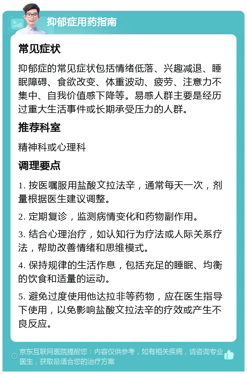 抑郁症用药指南 常见症状 抑郁症的常见症状包括情绪低落、兴趣减退、睡眠障碍、食欲改变、体重波动、疲劳、注意力不集中、自我价值感下降等。易感人群主要是经历过重大生活事件或长期承受压力的人群。 推荐科室 精神科或心理科 调理要点 1. 按医嘱服用盐酸文拉法辛，通常每天一次，剂量根据医生建议调整。 2. 定期复诊，监测病情变化和药物副作用。 3. 结合心理治疗，如认知行为疗法或人际关系疗法，帮助改善情绪和思维模式。 4. 保持规律的生活作息，包括充足的睡眠、均衡的饮食和适量的运动。 5. 避免过度使用他达拉非等药物，应在医生指导下使用，以免影响盐酸文拉法辛的疗效或产生不良反应。