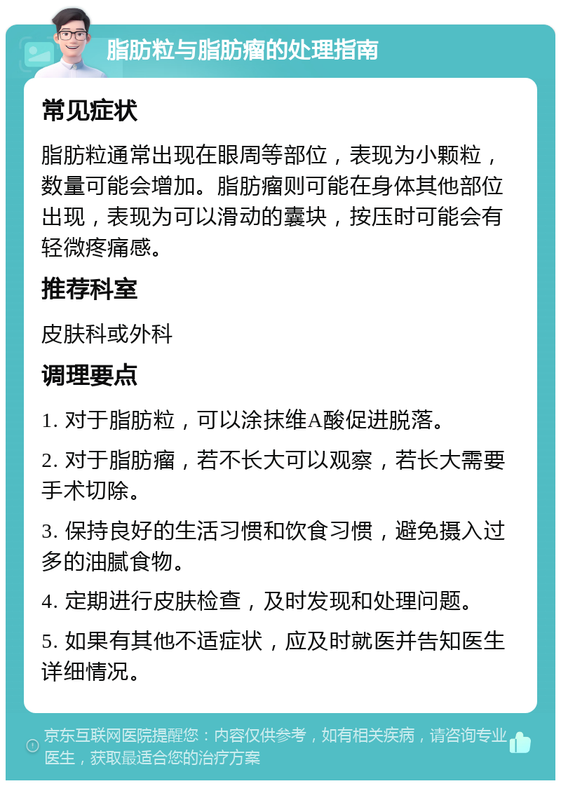 脂肪粒与脂肪瘤的处理指南 常见症状 脂肪粒通常出现在眼周等部位，表现为小颗粒，数量可能会增加。脂肪瘤则可能在身体其他部位出现，表现为可以滑动的囊块，按压时可能会有轻微疼痛感。 推荐科室 皮肤科或外科 调理要点 1. 对于脂肪粒，可以涂抹维A酸促进脱落。 2. 对于脂肪瘤，若不长大可以观察，若长大需要手术切除。 3. 保持良好的生活习惯和饮食习惯，避免摄入过多的油腻食物。 4. 定期进行皮肤检查，及时发现和处理问题。 5. 如果有其他不适症状，应及时就医并告知医生详细情况。