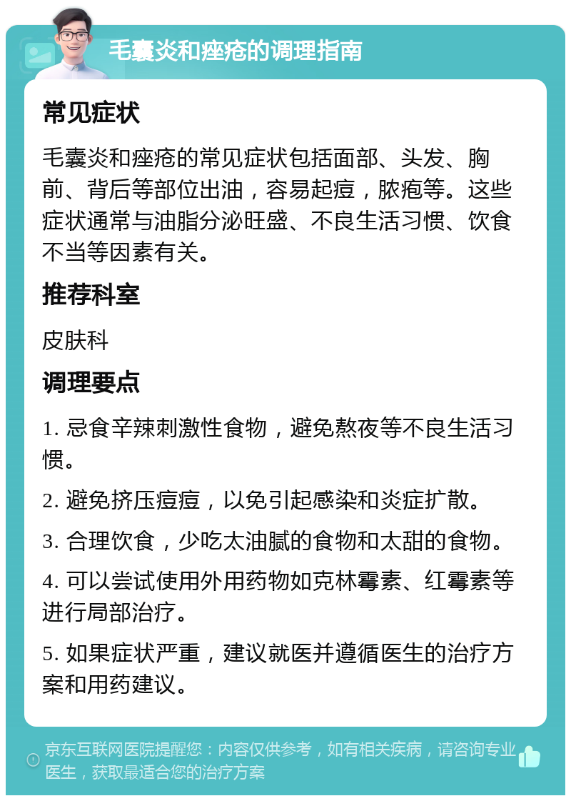 毛囊炎和痤疮的调理指南 常见症状 毛囊炎和痤疮的常见症状包括面部、头发、胸前、背后等部位出油，容易起痘，脓疱等。这些症状通常与油脂分泌旺盛、不良生活习惯、饮食不当等因素有关。 推荐科室 皮肤科 调理要点 1. 忌食辛辣刺激性食物，避免熬夜等不良生活习惯。 2. 避免挤压痘痘，以免引起感染和炎症扩散。 3. 合理饮食，少吃太油腻的食物和太甜的食物。 4. 可以尝试使用外用药物如克林霉素、红霉素等进行局部治疗。 5. 如果症状严重，建议就医并遵循医生的治疗方案和用药建议。