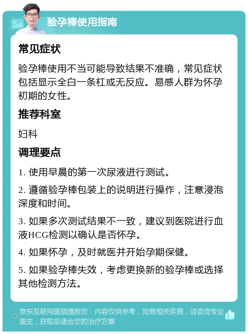 验孕棒使用指南 常见症状 验孕棒使用不当可能导致结果不准确，常见症状包括显示全白一条杠或无反应。易感人群为怀孕初期的女性。 推荐科室 妇科 调理要点 1. 使用早晨的第一次尿液进行测试。 2. 遵循验孕棒包装上的说明进行操作，注意浸泡深度和时间。 3. 如果多次测试结果不一致，建议到医院进行血液HCG检测以确认是否怀孕。 4. 如果怀孕，及时就医并开始孕期保健。 5. 如果验孕棒失效，考虑更换新的验孕棒或选择其他检测方法。