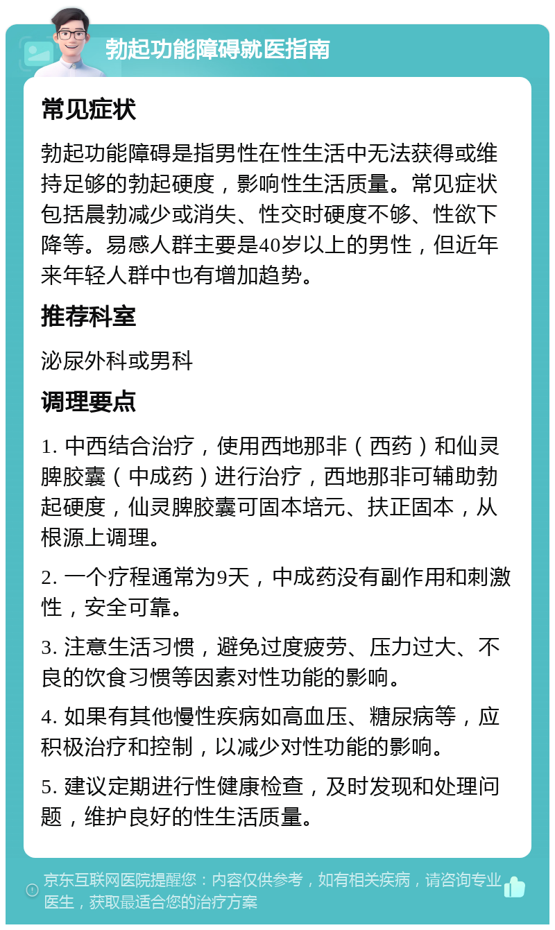 勃起功能障碍就医指南 常见症状 勃起功能障碍是指男性在性生活中无法获得或维持足够的勃起硬度，影响性生活质量。常见症状包括晨勃减少或消失、性交时硬度不够、性欲下降等。易感人群主要是40岁以上的男性，但近年来年轻人群中也有增加趋势。 推荐科室 泌尿外科或男科 调理要点 1. 中西结合治疗，使用西地那非（西药）和仙灵脾胶囊（中成药）进行治疗，西地那非可辅助勃起硬度，仙灵脾胶囊可固本培元、扶正固本，从根源上调理。 2. 一个疗程通常为9天，中成药没有副作用和刺激性，安全可靠。 3. 注意生活习惯，避免过度疲劳、压力过大、不良的饮食习惯等因素对性功能的影响。 4. 如果有其他慢性疾病如高血压、糖尿病等，应积极治疗和控制，以减少对性功能的影响。 5. 建议定期进行性健康检查，及时发现和处理问题，维护良好的性生活质量。