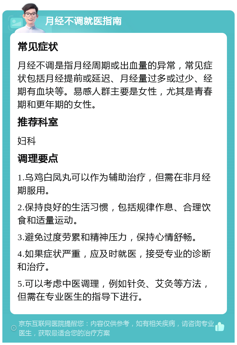 月经不调就医指南 常见症状 月经不调是指月经周期或出血量的异常，常见症状包括月经提前或延迟、月经量过多或过少、经期有血块等。易感人群主要是女性，尤其是青春期和更年期的女性。 推荐科室 妇科 调理要点 1.乌鸡白凤丸可以作为辅助治疗，但需在非月经期服用。 2.保持良好的生活习惯，包括规律作息、合理饮食和适量运动。 3.避免过度劳累和精神压力，保持心情舒畅。 4.如果症状严重，应及时就医，接受专业的诊断和治疗。 5.可以考虑中医调理，例如针灸、艾灸等方法，但需在专业医生的指导下进行。