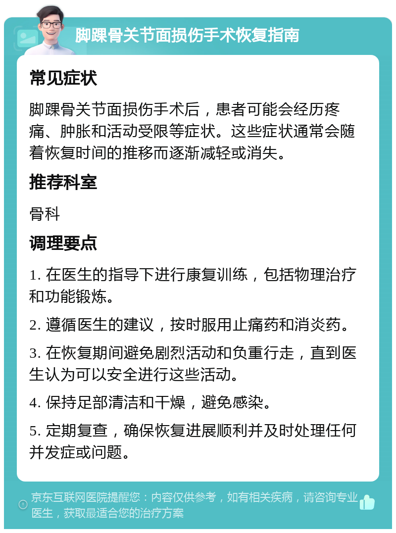 脚踝骨关节面损伤手术恢复指南 常见症状 脚踝骨关节面损伤手术后，患者可能会经历疼痛、肿胀和活动受限等症状。这些症状通常会随着恢复时间的推移而逐渐减轻或消失。 推荐科室 骨科 调理要点 1. 在医生的指导下进行康复训练，包括物理治疗和功能锻炼。 2. 遵循医生的建议，按时服用止痛药和消炎药。 3. 在恢复期间避免剧烈活动和负重行走，直到医生认为可以安全进行这些活动。 4. 保持足部清洁和干燥，避免感染。 5. 定期复查，确保恢复进展顺利并及时处理任何并发症或问题。