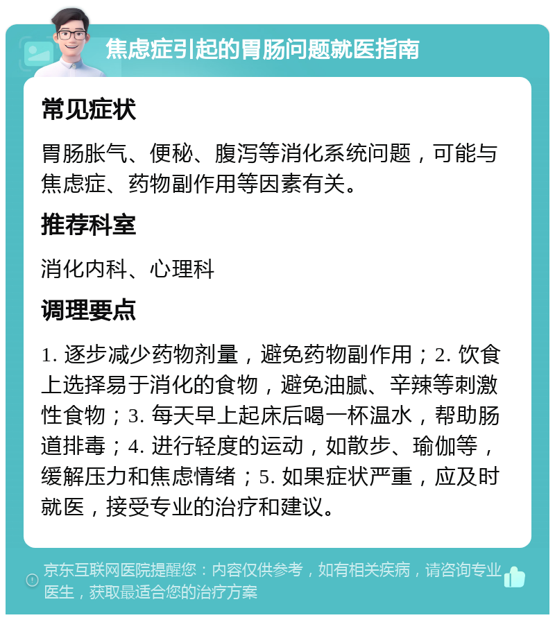 焦虑症引起的胃肠问题就医指南 常见症状 胃肠胀气、便秘、腹泻等消化系统问题，可能与焦虑症、药物副作用等因素有关。 推荐科室 消化内科、心理科 调理要点 1. 逐步减少药物剂量，避免药物副作用；2. 饮食上选择易于消化的食物，避免油腻、辛辣等刺激性食物；3. 每天早上起床后喝一杯温水，帮助肠道排毒；4. 进行轻度的运动，如散步、瑜伽等，缓解压力和焦虑情绪；5. 如果症状严重，应及时就医，接受专业的治疗和建议。