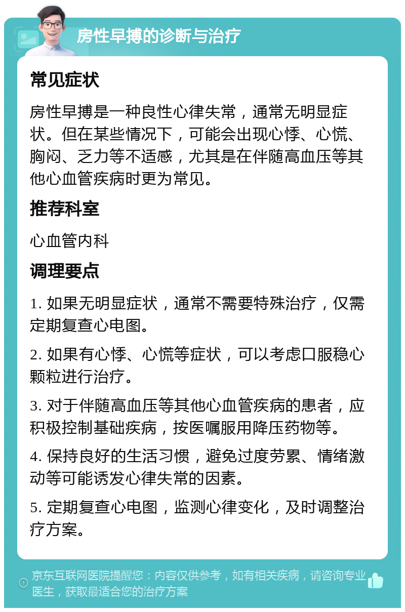 房性早搏的诊断与治疗 常见症状 房性早搏是一种良性心律失常，通常无明显症状。但在某些情况下，可能会出现心悸、心慌、胸闷、乏力等不适感，尤其是在伴随高血压等其他心血管疾病时更为常见。 推荐科室 心血管内科 调理要点 1. 如果无明显症状，通常不需要特殊治疗，仅需定期复查心电图。 2. 如果有心悸、心慌等症状，可以考虑口服稳心颗粒进行治疗。 3. 对于伴随高血压等其他心血管疾病的患者，应积极控制基础疾病，按医嘱服用降压药物等。 4. 保持良好的生活习惯，避免过度劳累、情绪激动等可能诱发心律失常的因素。 5. 定期复查心电图，监测心律变化，及时调整治疗方案。