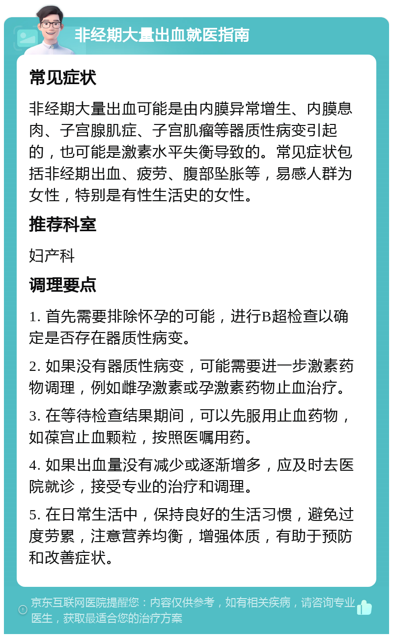 非经期大量出血就医指南 常见症状 非经期大量出血可能是由内膜异常增生、内膜息肉、子宫腺肌症、子宫肌瘤等器质性病变引起的，也可能是激素水平失衡导致的。常见症状包括非经期出血、疲劳、腹部坠胀等，易感人群为女性，特别是有性生活史的女性。 推荐科室 妇产科 调理要点 1. 首先需要排除怀孕的可能，进行B超检查以确定是否存在器质性病变。 2. 如果没有器质性病变，可能需要进一步激素药物调理，例如雌孕激素或孕激素药物止血治疗。 3. 在等待检查结果期间，可以先服用止血药物，如葆宫止血颗粒，按照医嘱用药。 4. 如果出血量没有减少或逐渐增多，应及时去医院就诊，接受专业的治疗和调理。 5. 在日常生活中，保持良好的生活习惯，避免过度劳累，注意营养均衡，增强体质，有助于预防和改善症状。