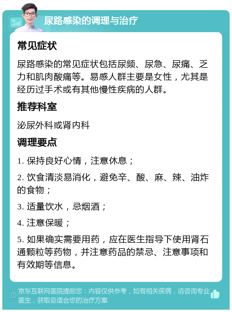 尿路感染的调理与治疗 常见症状 尿路感染的常见症状包括尿频、尿急、尿痛、乏力和肌肉酸痛等。易感人群主要是女性，尤其是经历过手术或有其他慢性疾病的人群。 推荐科室 泌尿外科或肾内科 调理要点 1. 保持良好心情，注意休息； 2. 饮食清淡易消化，避免辛、酸、麻、辣、油炸的食物； 3. 适量饮水，忌烟酒； 4. 注意保暖； 5. 如果确实需要用药，应在医生指导下使用肾石通颗粒等药物，并注意药品的禁忌、注意事项和有效期等信息。