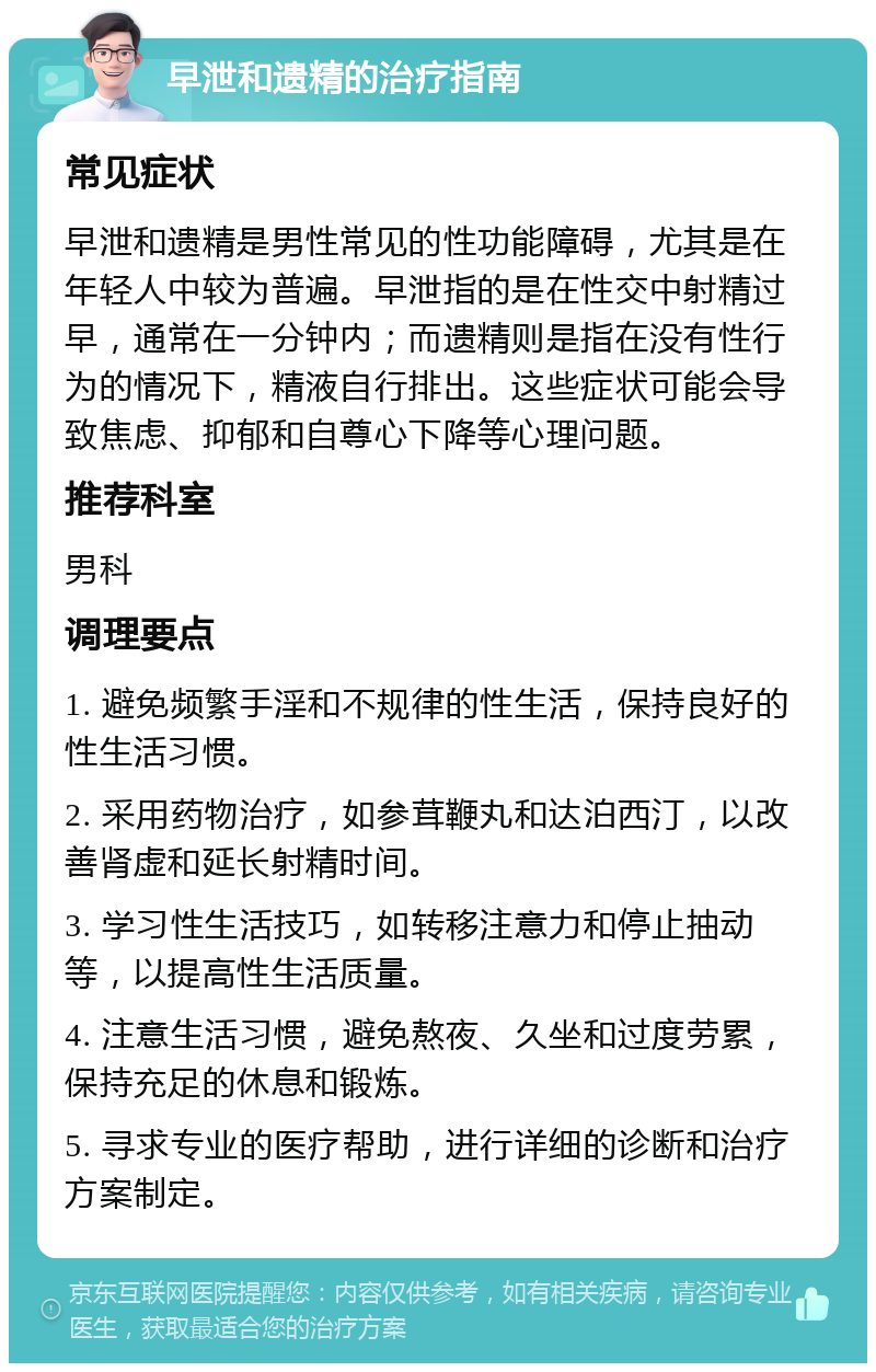 早泄和遗精的治疗指南 常见症状 早泄和遗精是男性常见的性功能障碍，尤其是在年轻人中较为普遍。早泄指的是在性交中射精过早，通常在一分钟内；而遗精则是指在没有性行为的情况下，精液自行排出。这些症状可能会导致焦虑、抑郁和自尊心下降等心理问题。 推荐科室 男科 调理要点 1. 避免频繁手淫和不规律的性生活，保持良好的性生活习惯。 2. 采用药物治疗，如参茸鞭丸和达泊西汀，以改善肾虚和延长射精时间。 3. 学习性生活技巧，如转移注意力和停止抽动等，以提高性生活质量。 4. 注意生活习惯，避免熬夜、久坐和过度劳累，保持充足的休息和锻炼。 5. 寻求专业的医疗帮助，进行详细的诊断和治疗方案制定。