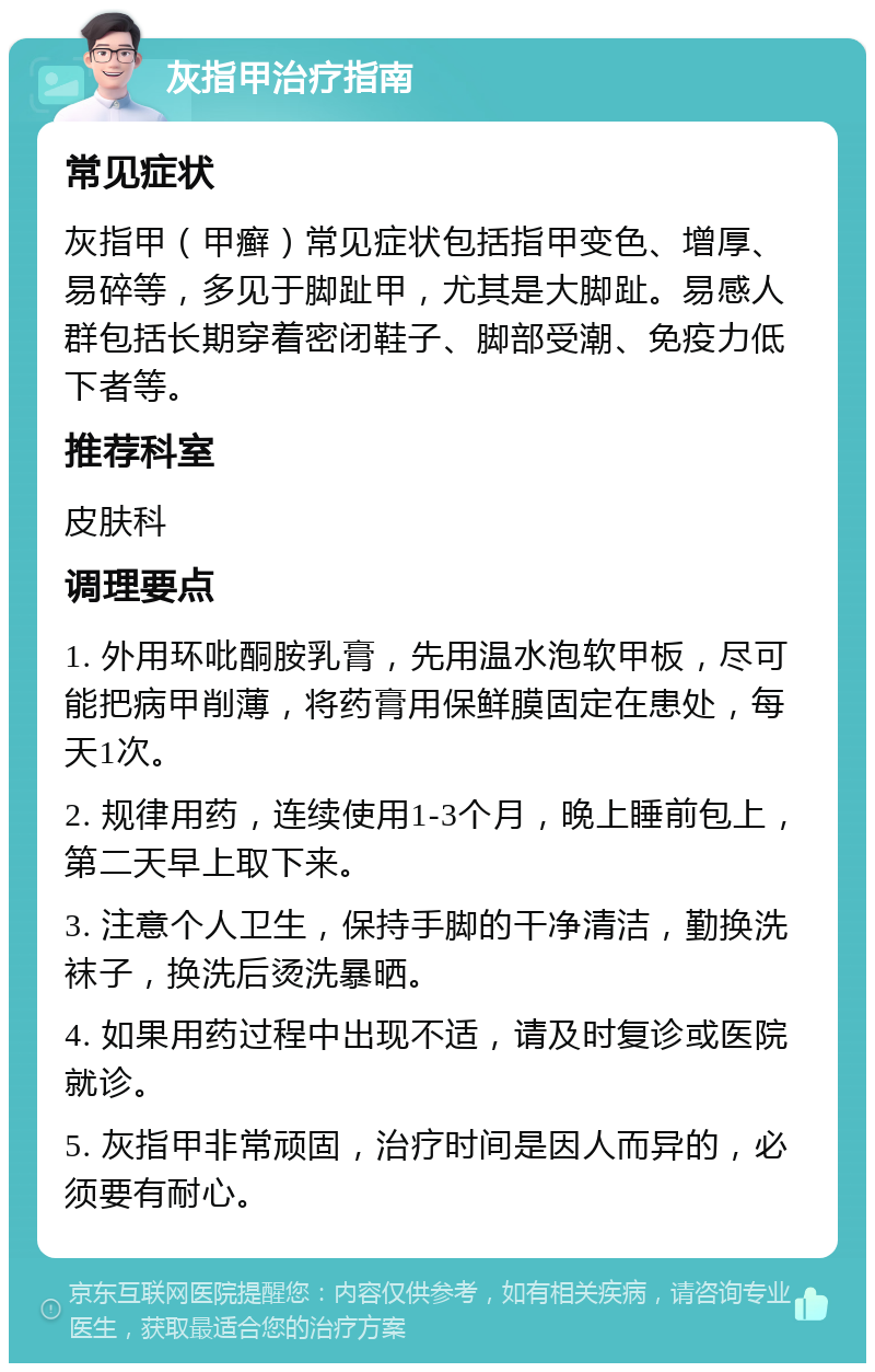 灰指甲治疗指南 常见症状 灰指甲（甲癣）常见症状包括指甲变色、增厚、易碎等，多见于脚趾甲，尤其是大脚趾。易感人群包括长期穿着密闭鞋子、脚部受潮、免疫力低下者等。 推荐科室 皮肤科 调理要点 1. 外用环吡酮胺乳膏，先用温水泡软甲板，尽可能把病甲削薄，将药膏用保鲜膜固定在患处，每天1次。 2. 规律用药，连续使用1-3个月，晚上睡前包上，第二天早上取下来。 3. 注意个人卫生，保持手脚的干净清洁，勤换洗袜子，换洗后烫洗暴晒。 4. 如果用药过程中出现不适，请及时复诊或医院就诊。 5. 灰指甲非常顽固，治疗时间是因人而异的，必须要有耐心。