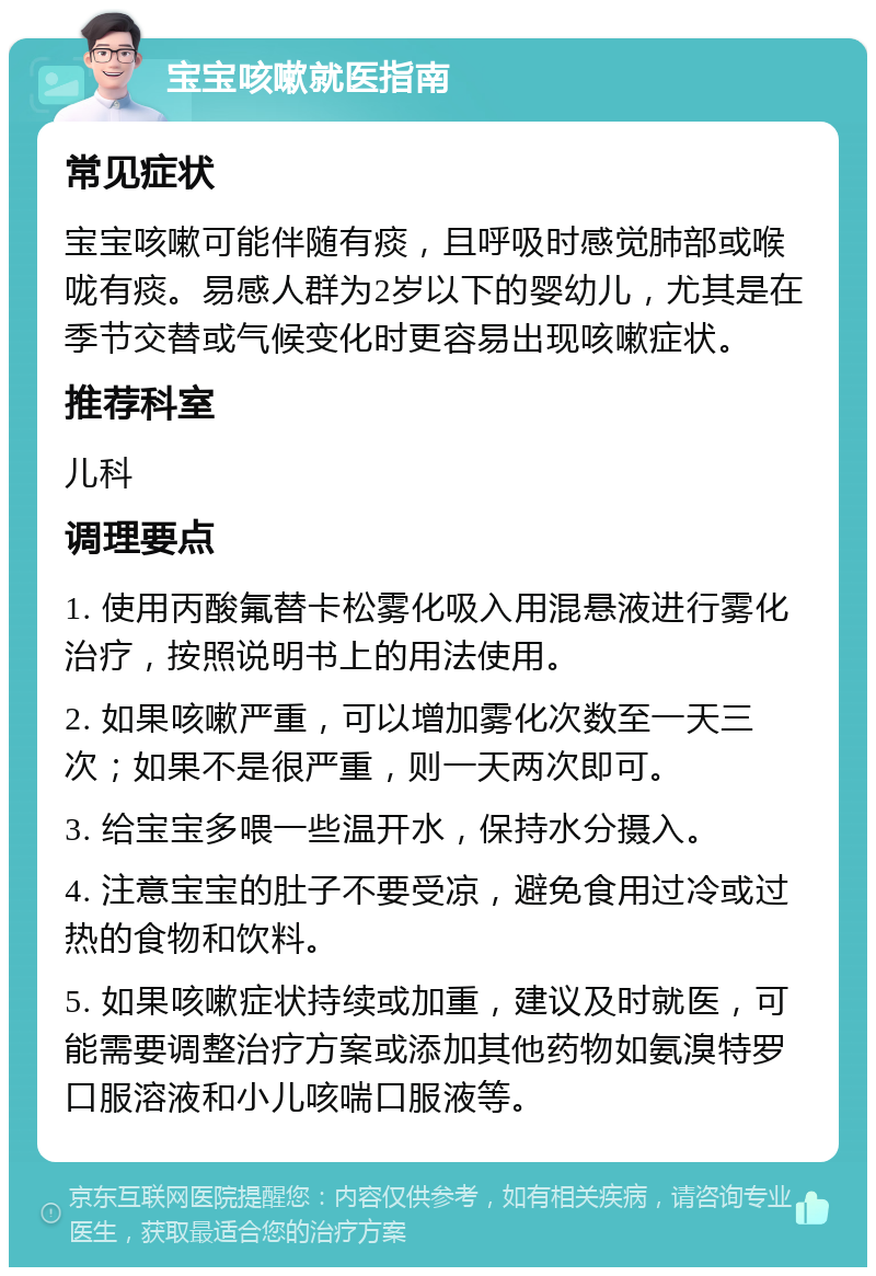 宝宝咳嗽就医指南 常见症状 宝宝咳嗽可能伴随有痰，且呼吸时感觉肺部或喉咙有痰。易感人群为2岁以下的婴幼儿，尤其是在季节交替或气候变化时更容易出现咳嗽症状。 推荐科室 儿科 调理要点 1. 使用丙酸氟替卡松雾化吸入用混悬液进行雾化治疗，按照说明书上的用法使用。 2. 如果咳嗽严重，可以增加雾化次数至一天三次；如果不是很严重，则一天两次即可。 3. 给宝宝多喂一些温开水，保持水分摄入。 4. 注意宝宝的肚子不要受凉，避免食用过冷或过热的食物和饮料。 5. 如果咳嗽症状持续或加重，建议及时就医，可能需要调整治疗方案或添加其他药物如氨溴特罗口服溶液和小儿咳喘口服液等。