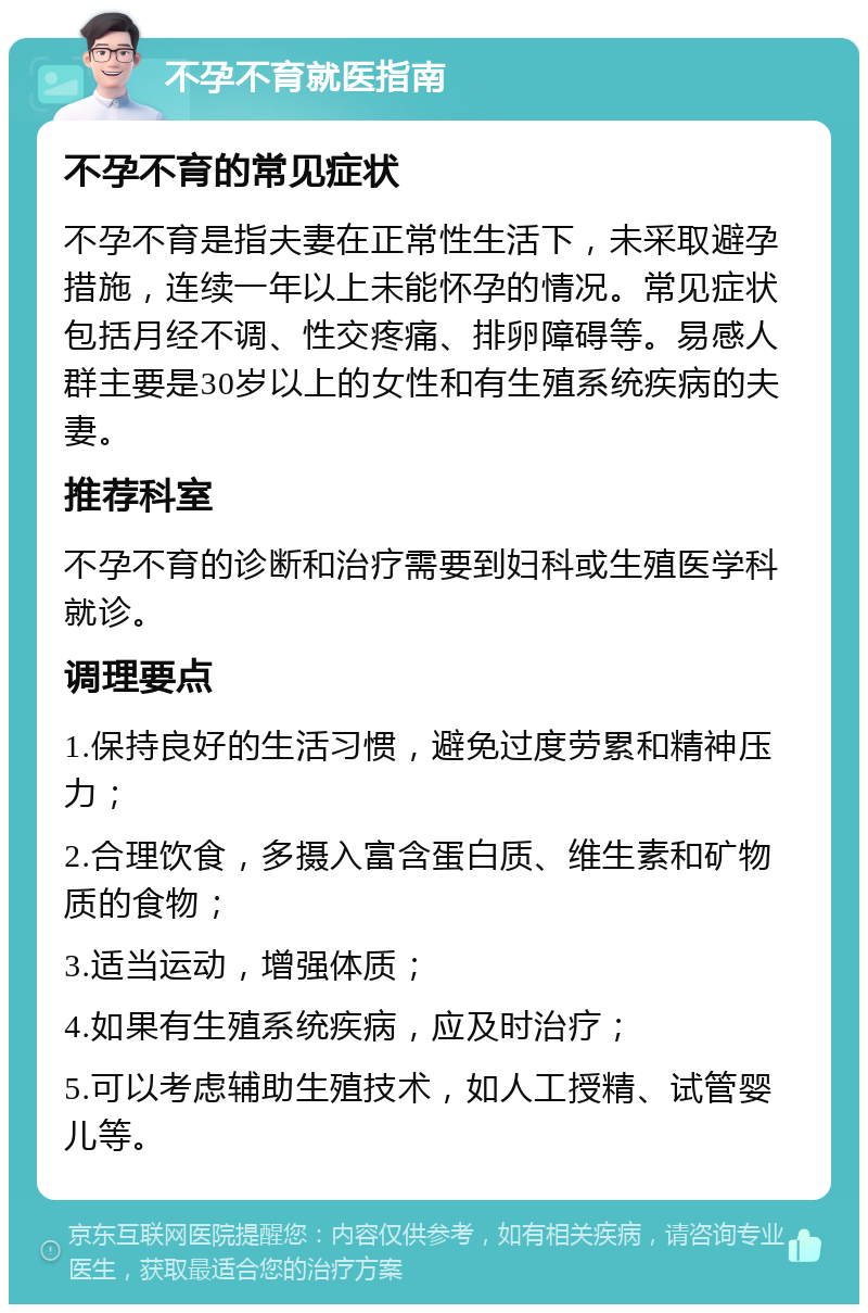 不孕不育就医指南 不孕不育的常见症状 不孕不育是指夫妻在正常性生活下，未采取避孕措施，连续一年以上未能怀孕的情况。常见症状包括月经不调、性交疼痛、排卵障碍等。易感人群主要是30岁以上的女性和有生殖系统疾病的夫妻。 推荐科室 不孕不育的诊断和治疗需要到妇科或生殖医学科就诊。 调理要点 1.保持良好的生活习惯，避免过度劳累和精神压力； 2.合理饮食，多摄入富含蛋白质、维生素和矿物质的食物； 3.适当运动，增强体质； 4.如果有生殖系统疾病，应及时治疗； 5.可以考虑辅助生殖技术，如人工授精、试管婴儿等。