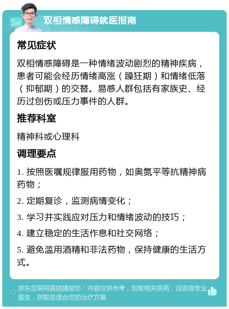 双相情感障碍就医指南 常见症状 双相情感障碍是一种情绪波动剧烈的精神疾病，患者可能会经历情绪高涨（躁狂期）和情绪低落（抑郁期）的交替。易感人群包括有家族史、经历过创伤或压力事件的人群。 推荐科室 精神科或心理科 调理要点 1. 按照医嘱规律服用药物，如奥氮平等抗精神病药物； 2. 定期复诊，监测病情变化； 3. 学习并实践应对压力和情绪波动的技巧； 4. 建立稳定的生活作息和社交网络； 5. 避免滥用酒精和非法药物，保持健康的生活方式。