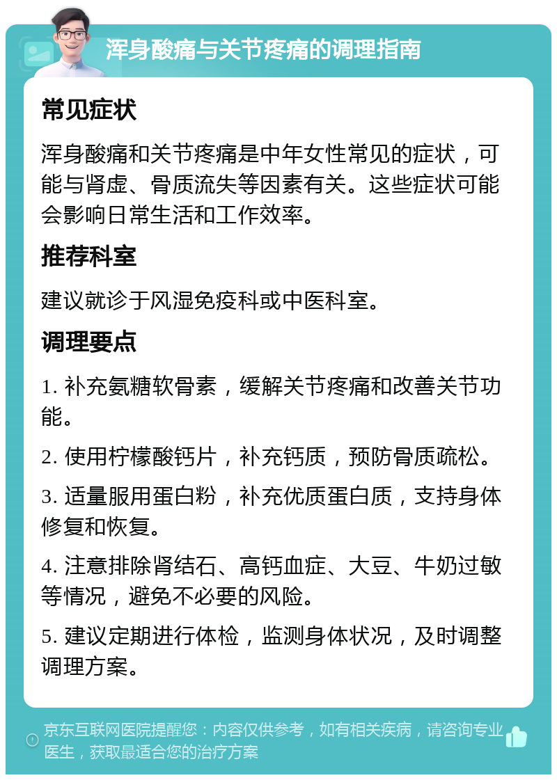 浑身酸痛与关节疼痛的调理指南 常见症状 浑身酸痛和关节疼痛是中年女性常见的症状，可能与肾虚、骨质流失等因素有关。这些症状可能会影响日常生活和工作效率。 推荐科室 建议就诊于风湿免疫科或中医科室。 调理要点 1. 补充氨糖软骨素，缓解关节疼痛和改善关节功能。 2. 使用柠檬酸钙片，补充钙质，预防骨质疏松。 3. 适量服用蛋白粉，补充优质蛋白质，支持身体修复和恢复。 4. 注意排除肾结石、高钙血症、大豆、牛奶过敏等情况，避免不必要的风险。 5. 建议定期进行体检，监测身体状况，及时调整调理方案。