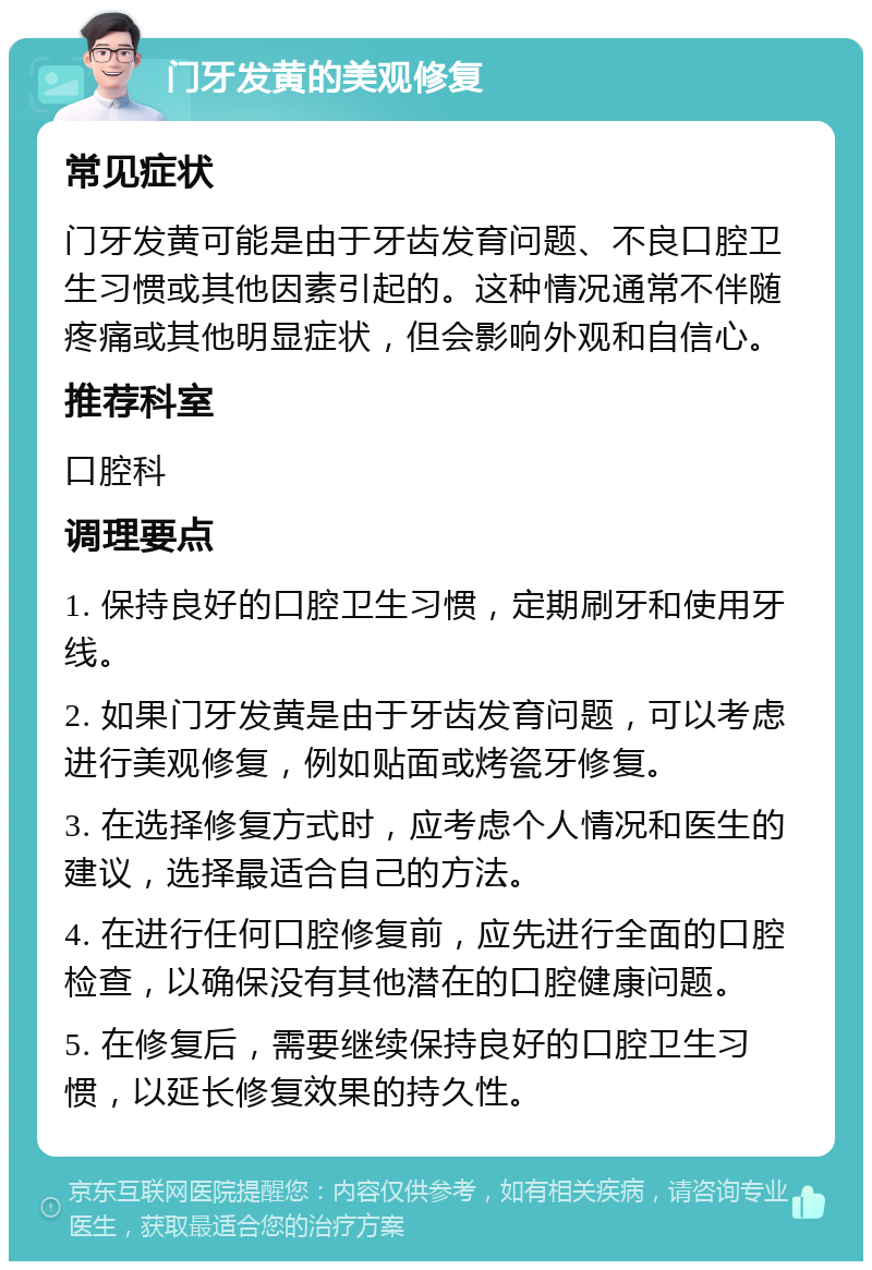 门牙发黄的美观修复 常见症状 门牙发黄可能是由于牙齿发育问题、不良口腔卫生习惯或其他因素引起的。这种情况通常不伴随疼痛或其他明显症状，但会影响外观和自信心。 推荐科室 口腔科 调理要点 1. 保持良好的口腔卫生习惯，定期刷牙和使用牙线。 2. 如果门牙发黄是由于牙齿发育问题，可以考虑进行美观修复，例如贴面或烤瓷牙修复。 3. 在选择修复方式时，应考虑个人情况和医生的建议，选择最适合自己的方法。 4. 在进行任何口腔修复前，应先进行全面的口腔检查，以确保没有其他潜在的口腔健康问题。 5. 在修复后，需要继续保持良好的口腔卫生习惯，以延长修复效果的持久性。