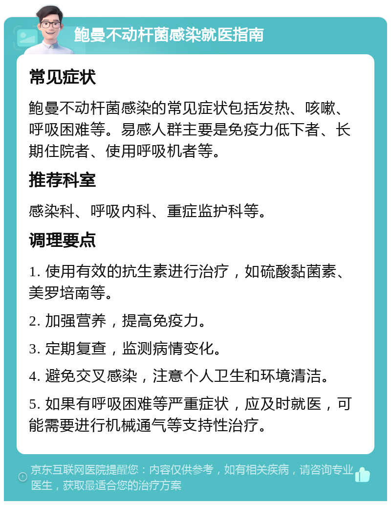 鲍曼不动杆菌感染就医指南 常见症状 鲍曼不动杆菌感染的常见症状包括发热、咳嗽、呼吸困难等。易感人群主要是免疫力低下者、长期住院者、使用呼吸机者等。 推荐科室 感染科、呼吸内科、重症监护科等。 调理要点 1. 使用有效的抗生素进行治疗，如硫酸黏菌素、美罗培南等。 2. 加强营养，提高免疫力。 3. 定期复查，监测病情变化。 4. 避免交叉感染，注意个人卫生和环境清洁。 5. 如果有呼吸困难等严重症状，应及时就医，可能需要进行机械通气等支持性治疗。