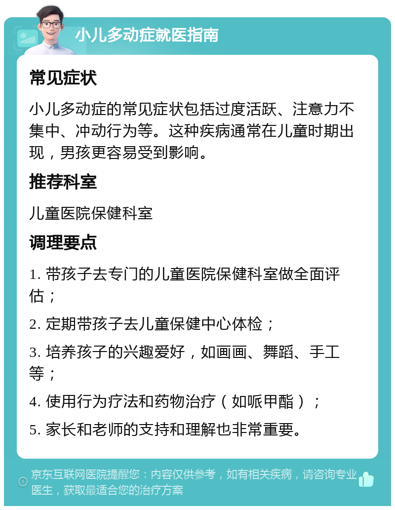 小儿多动症就医指南 常见症状 小儿多动症的常见症状包括过度活跃、注意力不集中、冲动行为等。这种疾病通常在儿童时期出现，男孩更容易受到影响。 推荐科室 儿童医院保健科室 调理要点 1. 带孩子去专门的儿童医院保健科室做全面评估； 2. 定期带孩子去儿童保健中心体检； 3. 培养孩子的兴趣爱好，如画画、舞蹈、手工等； 4. 使用行为疗法和药物治疗（如哌甲酯）； 5. 家长和老师的支持和理解也非常重要。