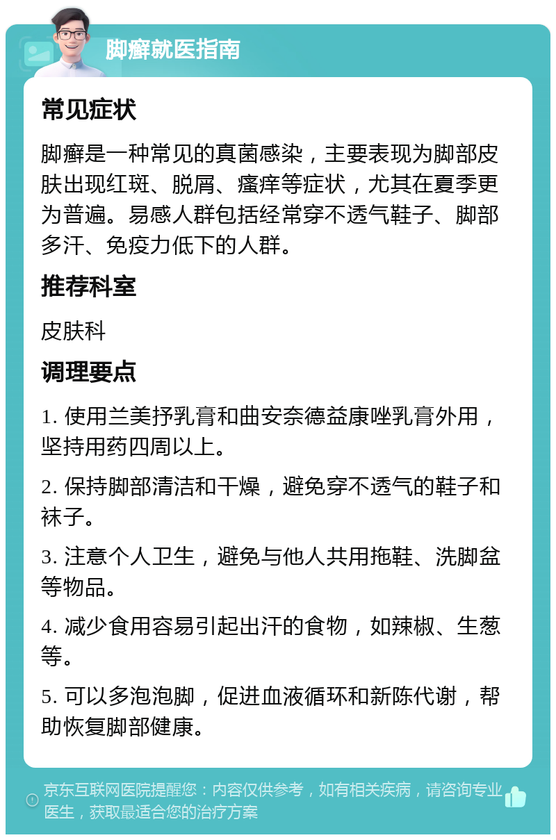 脚癣就医指南 常见症状 脚癣是一种常见的真菌感染，主要表现为脚部皮肤出现红斑、脱屑、瘙痒等症状，尤其在夏季更为普遍。易感人群包括经常穿不透气鞋子、脚部多汗、免疫力低下的人群。 推荐科室 皮肤科 调理要点 1. 使用兰美抒乳膏和曲安奈德益康唑乳膏外用，坚持用药四周以上。 2. 保持脚部清洁和干燥，避免穿不透气的鞋子和袜子。 3. 注意个人卫生，避免与他人共用拖鞋、洗脚盆等物品。 4. 减少食用容易引起出汗的食物，如辣椒、生葱等。 5. 可以多泡泡脚，促进血液循环和新陈代谢，帮助恢复脚部健康。