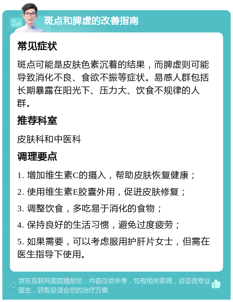 斑点和脾虚的改善指南 常见症状 斑点可能是皮肤色素沉着的结果，而脾虚则可能导致消化不良、食欲不振等症状。易感人群包括长期暴露在阳光下、压力大、饮食不规律的人群。 推荐科室 皮肤科和中医科 调理要点 1. 增加维生素C的摄入，帮助皮肤恢复健康； 2. 使用维生素E胶囊外用，促进皮肤修复； 3. 调整饮食，多吃易于消化的食物； 4. 保持良好的生活习惯，避免过度疲劳； 5. 如果需要，可以考虑服用护肝片女士，但需在医生指导下使用。