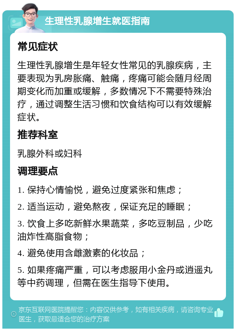 生理性乳腺增生就医指南 常见症状 生理性乳腺增生是年轻女性常见的乳腺疾病，主要表现为乳房胀痛、触痛，疼痛可能会随月经周期变化而加重或缓解，多数情况下不需要特殊治疗，通过调整生活习惯和饮食结构可以有效缓解症状。 推荐科室 乳腺外科或妇科 调理要点 1. 保持心情愉悦，避免过度紧张和焦虑； 2. 适当运动，避免熬夜，保证充足的睡眠； 3. 饮食上多吃新鲜水果蔬菜，多吃豆制品，少吃油炸性高脂食物； 4. 避免使用含雌激素的化妆品； 5. 如果疼痛严重，可以考虑服用小金丹或逍遥丸等中药调理，但需在医生指导下使用。