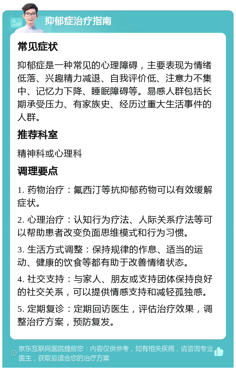 抑郁症治疗指南 常见症状 抑郁症是一种常见的心理障碍，主要表现为情绪低落、兴趣精力减退、自我评价低、注意力不集中、记忆力下降、睡眠障碍等。易感人群包括长期承受压力、有家族史、经历过重大生活事件的人群。 推荐科室 精神科或心理科 调理要点 1. 药物治疗：氟西汀等抗抑郁药物可以有效缓解症状。 2. 心理治疗：认知行为疗法、人际关系疗法等可以帮助患者改变负面思维模式和行为习惯。 3. 生活方式调整：保持规律的作息、适当的运动、健康的饮食等都有助于改善情绪状态。 4. 社交支持：与家人、朋友或支持团体保持良好的社交关系，可以提供情感支持和减轻孤独感。 5. 定期复诊：定期回访医生，评估治疗效果，调整治疗方案，预防复发。