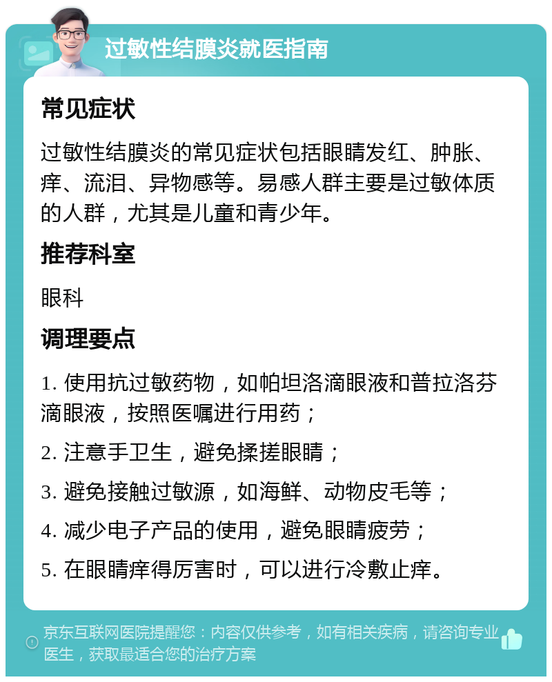 过敏性结膜炎就医指南 常见症状 过敏性结膜炎的常见症状包括眼睛发红、肿胀、痒、流泪、异物感等。易感人群主要是过敏体质的人群，尤其是儿童和青少年。 推荐科室 眼科 调理要点 1. 使用抗过敏药物，如帕坦洛滴眼液和普拉洛芬滴眼液，按照医嘱进行用药； 2. 注意手卫生，避免揉搓眼睛； 3. 避免接触过敏源，如海鲜、动物皮毛等； 4. 减少电子产品的使用，避免眼睛疲劳； 5. 在眼睛痒得厉害时，可以进行冷敷止痒。