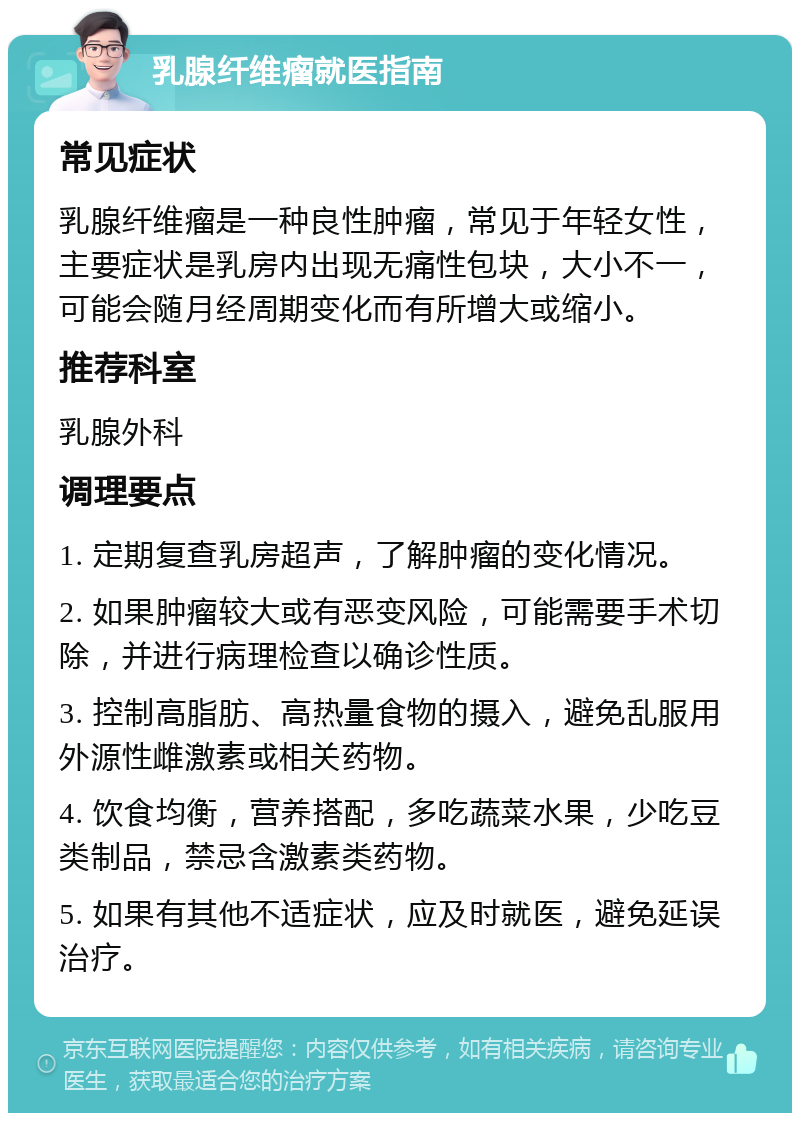 乳腺纤维瘤就医指南 常见症状 乳腺纤维瘤是一种良性肿瘤，常见于年轻女性，主要症状是乳房内出现无痛性包块，大小不一，可能会随月经周期变化而有所增大或缩小。 推荐科室 乳腺外科 调理要点 1. 定期复查乳房超声，了解肿瘤的变化情况。 2. 如果肿瘤较大或有恶变风险，可能需要手术切除，并进行病理检查以确诊性质。 3. 控制高脂肪、高热量食物的摄入，避免乱服用外源性雌激素或相关药物。 4. 饮食均衡，营养搭配，多吃蔬菜水果，少吃豆类制品，禁忌含激素类药物。 5. 如果有其他不适症状，应及时就医，避免延误治疗。