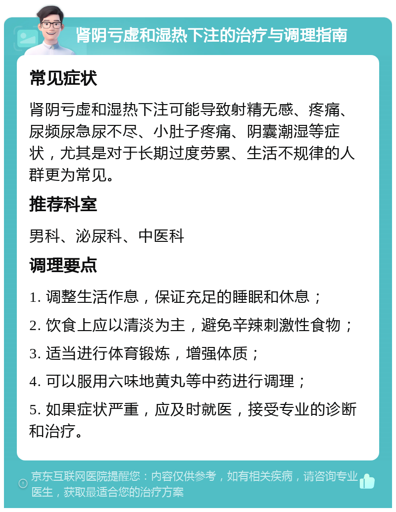 肾阴亏虚和湿热下注的治疗与调理指南 常见症状 肾阴亏虚和湿热下注可能导致射精无感、疼痛、尿频尿急尿不尽、小肚子疼痛、阴囊潮湿等症状，尤其是对于长期过度劳累、生活不规律的人群更为常见。 推荐科室 男科、泌尿科、中医科 调理要点 1. 调整生活作息，保证充足的睡眠和休息； 2. 饮食上应以清淡为主，避免辛辣刺激性食物； 3. 适当进行体育锻炼，增强体质； 4. 可以服用六味地黄丸等中药进行调理； 5. 如果症状严重，应及时就医，接受专业的诊断和治疗。