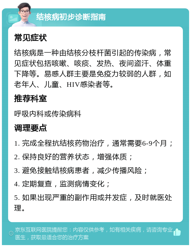 结核病初步诊断指南 常见症状 结核病是一种由结核分枝杆菌引起的传染病，常见症状包括咳嗽、咳痰、发热、夜间盗汗、体重下降等。易感人群主要是免疫力较弱的人群，如老年人、儿童、HIV感染者等。 推荐科室 呼吸内科或传染病科 调理要点 1. 完成全程抗结核药物治疗，通常需要6-9个月； 2. 保持良好的营养状态，增强体质； 3. 避免接触结核病患者，减少传播风险； 4. 定期复查，监测病情变化； 5. 如果出现严重的副作用或并发症，及时就医处理。