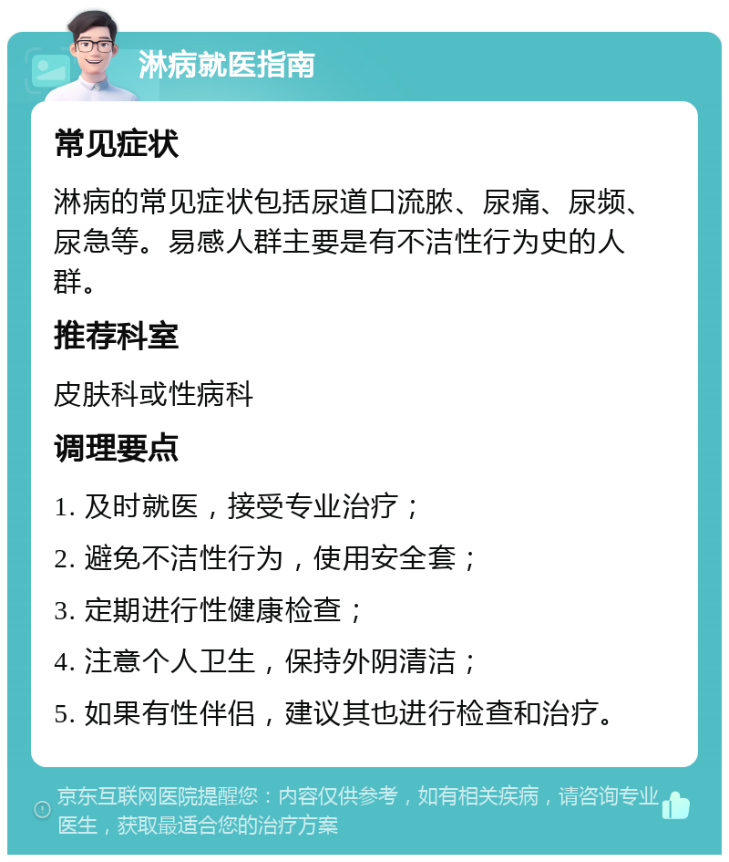 淋病就医指南 常见症状 淋病的常见症状包括尿道口流脓、尿痛、尿频、尿急等。易感人群主要是有不洁性行为史的人群。 推荐科室 皮肤科或性病科 调理要点 1. 及时就医，接受专业治疗； 2. 避免不洁性行为，使用安全套； 3. 定期进行性健康检查； 4. 注意个人卫生，保持外阴清洁； 5. 如果有性伴侣，建议其也进行检查和治疗。