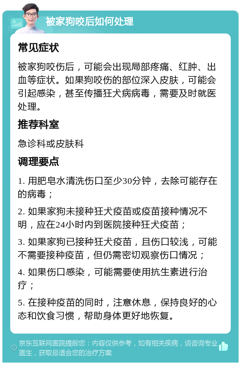 被家狗咬后如何处理 常见症状 被家狗咬伤后，可能会出现局部疼痛、红肿、出血等症状。如果狗咬伤的部位深入皮肤，可能会引起感染，甚至传播狂犬病病毒，需要及时就医处理。 推荐科室 急诊科或皮肤科 调理要点 1. 用肥皂水清洗伤口至少30分钟，去除可能存在的病毒； 2. 如果家狗未接种狂犬疫苗或疫苗接种情况不明，应在24小时内到医院接种狂犬疫苗； 3. 如果家狗已接种狂犬疫苗，且伤口较浅，可能不需要接种疫苗，但仍需密切观察伤口情况； 4. 如果伤口感染，可能需要使用抗生素进行治疗； 5. 在接种疫苗的同时，注意休息，保持良好的心态和饮食习惯，帮助身体更好地恢复。