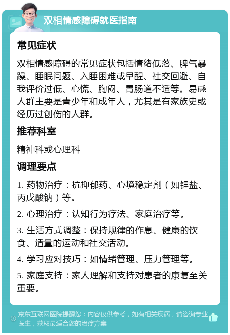 双相情感障碍就医指南 常见症状 双相情感障碍的常见症状包括情绪低落、脾气暴躁、睡眠问题、入睡困难或早醒、社交回避、自我评价过低、心慌、胸闷、胃肠道不适等。易感人群主要是青少年和成年人，尤其是有家族史或经历过创伤的人群。 推荐科室 精神科或心理科 调理要点 1. 药物治疗：抗抑郁药、心境稳定剂（如锂盐、丙戊酸钠）等。 2. 心理治疗：认知行为疗法、家庭治疗等。 3. 生活方式调整：保持规律的作息、健康的饮食、适量的运动和社交活动。 4. 学习应对技巧：如情绪管理、压力管理等。 5. 家庭支持：家人理解和支持对患者的康复至关重要。