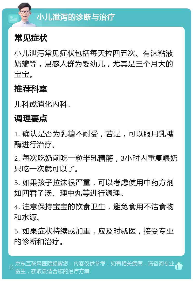 小儿泄泻的诊断与治疗 常见症状 小儿泄泻常见症状包括每天拉四五次、有沫粘液奶瓣等，易感人群为婴幼儿，尤其是三个月大的宝宝。 推荐科室 儿科或消化内科。 调理要点 1. 确认是否为乳糖不耐受，若是，可以服用乳糖酶进行治疗。 2. 每次吃奶前吃一粒半乳糖酶，3小时内重复喂奶只吃一次就可以了。 3. 如果孩子拉沫很严重，可以考虑使用中药方剂如四君子汤、理中丸等进行调理。 4. 注意保持宝宝的饮食卫生，避免食用不洁食物和水源。 5. 如果症状持续或加重，应及时就医，接受专业的诊断和治疗。