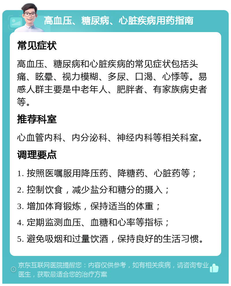 高血压、糖尿病、心脏疾病用药指南 常见症状 高血压、糖尿病和心脏疾病的常见症状包括头痛、眩晕、视力模糊、多尿、口渴、心悸等。易感人群主要是中老年人、肥胖者、有家族病史者等。 推荐科室 心血管内科、内分泌科、神经内科等相关科室。 调理要点 1. 按照医嘱服用降压药、降糖药、心脏药等； 2. 控制饮食，减少盐分和糖分的摄入； 3. 增加体育锻炼，保持适当的体重； 4. 定期监测血压、血糖和心率等指标； 5. 避免吸烟和过量饮酒，保持良好的生活习惯。