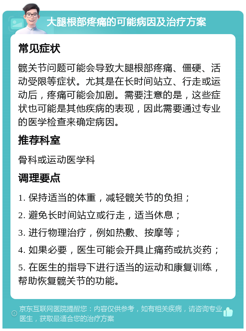 大腿根部疼痛的可能病因及治疗方案 常见症状 髋关节问题可能会导致大腿根部疼痛、僵硬、活动受限等症状。尤其是在长时间站立、行走或运动后，疼痛可能会加剧。需要注意的是，这些症状也可能是其他疾病的表现，因此需要通过专业的医学检查来确定病因。 推荐科室 骨科或运动医学科 调理要点 1. 保持适当的体重，减轻髋关节的负担； 2. 避免长时间站立或行走，适当休息； 3. 进行物理治疗，例如热敷、按摩等； 4. 如果必要，医生可能会开具止痛药或抗炎药； 5. 在医生的指导下进行适当的运动和康复训练，帮助恢复髋关节的功能。