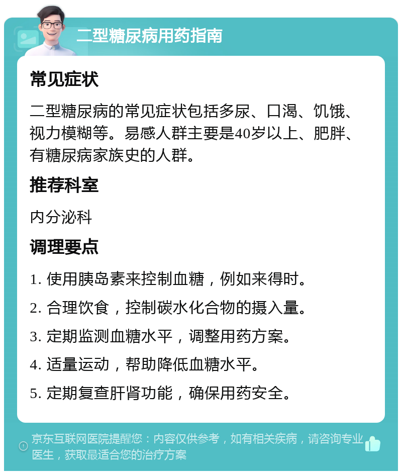 二型糖尿病用药指南 常见症状 二型糖尿病的常见症状包括多尿、口渴、饥饿、视力模糊等。易感人群主要是40岁以上、肥胖、有糖尿病家族史的人群。 推荐科室 内分泌科 调理要点 1. 使用胰岛素来控制血糖，例如来得时。 2. 合理饮食，控制碳水化合物的摄入量。 3. 定期监测血糖水平，调整用药方案。 4. 适量运动，帮助降低血糖水平。 5. 定期复查肝肾功能，确保用药安全。