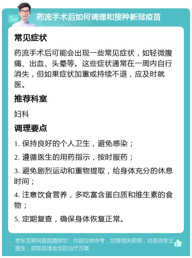 药流手术后如何调理和接种新冠疫苗 常见症状 药流手术后可能会出现一些常见症状，如轻微腹痛、出血、头晕等。这些症状通常在一周内自行消失，但如果症状加重或持续不退，应及时就医。 推荐科室 妇科 调理要点 1. 保持良好的个人卫生，避免感染； 2. 遵循医生的用药指示，按时服药； 3. 避免剧烈运动和重物提取，给身体充分的休息时间； 4. 注意饮食营养，多吃富含蛋白质和维生素的食物； 5. 定期复查，确保身体恢复正常。