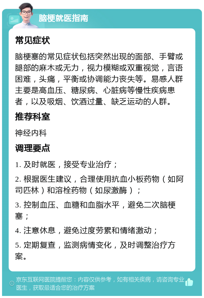 脑梗就医指南 常见症状 脑梗塞的常见症状包括突然出现的面部、手臂或腿部的麻木或无力，视力模糊或双重视觉，言语困难，头痛，平衡或协调能力丧失等。易感人群主要是高血压、糖尿病、心脏病等慢性疾病患者，以及吸烟、饮酒过量、缺乏运动的人群。 推荐科室 神经内科 调理要点 1. 及时就医，接受专业治疗； 2. 根据医生建议，合理使用抗血小板药物（如阿司匹林）和溶栓药物（如尿激酶）； 3. 控制血压、血糖和血脂水平，避免二次脑梗塞； 4. 注意休息，避免过度劳累和情绪激动； 5. 定期复查，监测病情变化，及时调整治疗方案。