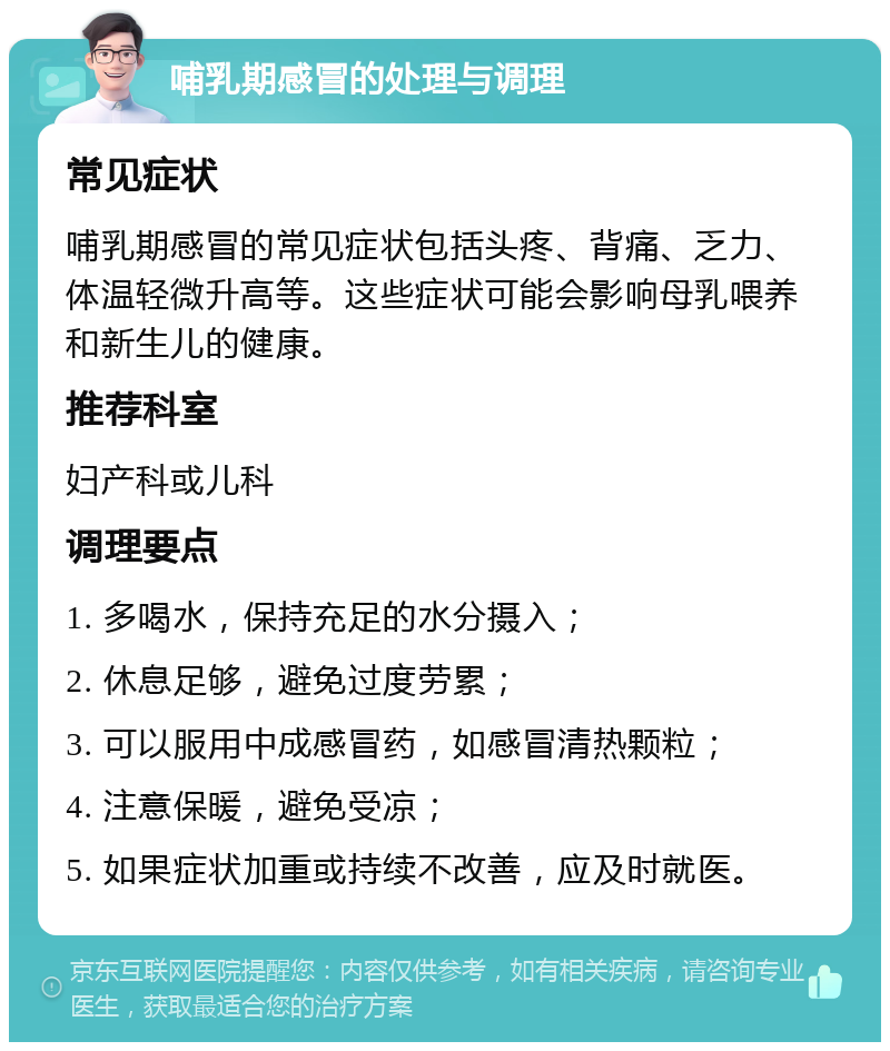 哺乳期感冒的处理与调理 常见症状 哺乳期感冒的常见症状包括头疼、背痛、乏力、体温轻微升高等。这些症状可能会影响母乳喂养和新生儿的健康。 推荐科室 妇产科或儿科 调理要点 1. 多喝水，保持充足的水分摄入； 2. 休息足够，避免过度劳累； 3. 可以服用中成感冒药，如感冒清热颗粒； 4. 注意保暖，避免受凉； 5. 如果症状加重或持续不改善，应及时就医。