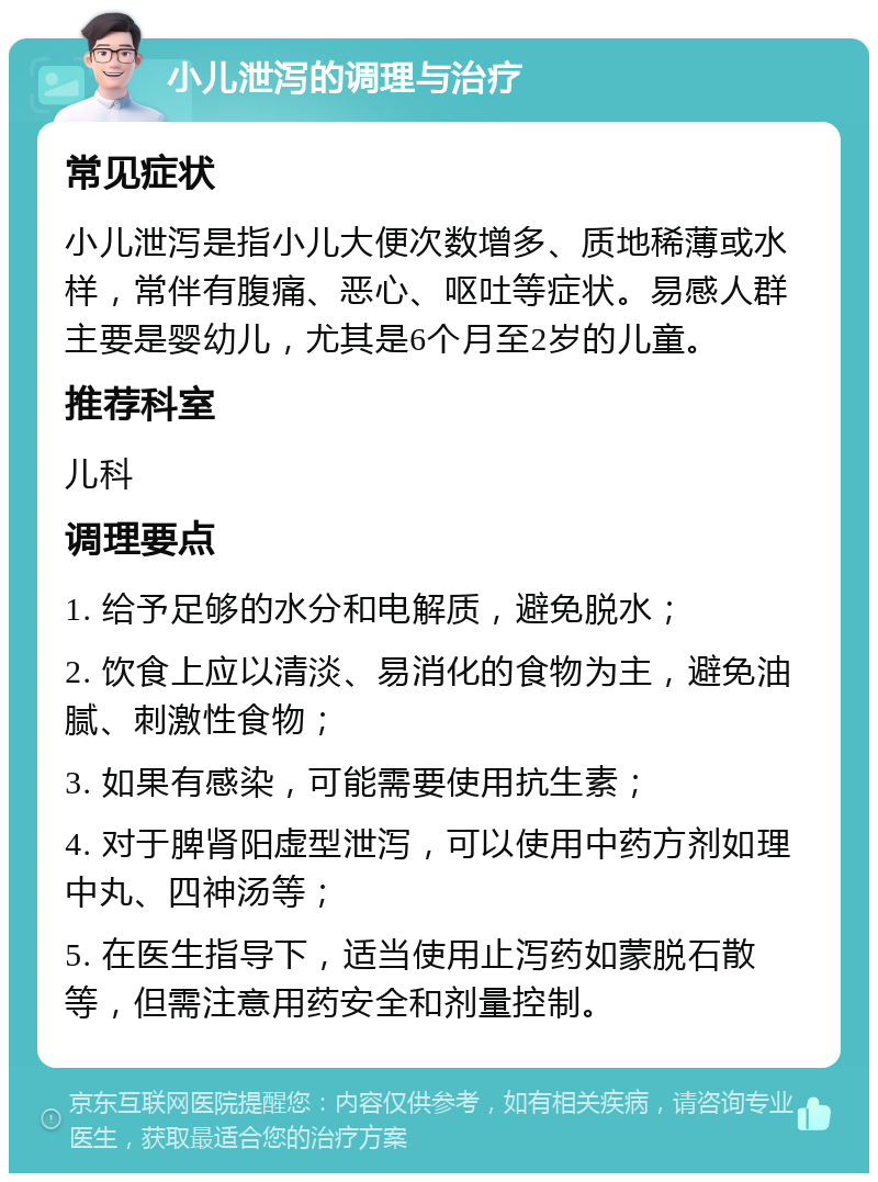 小儿泄泻的调理与治疗 常见症状 小儿泄泻是指小儿大便次数增多、质地稀薄或水样，常伴有腹痛、恶心、呕吐等症状。易感人群主要是婴幼儿，尤其是6个月至2岁的儿童。 推荐科室 儿科 调理要点 1. 给予足够的水分和电解质，避免脱水； 2. 饮食上应以清淡、易消化的食物为主，避免油腻、刺激性食物； 3. 如果有感染，可能需要使用抗生素； 4. 对于脾肾阳虚型泄泻，可以使用中药方剂如理中丸、四神汤等； 5. 在医生指导下，适当使用止泻药如蒙脱石散等，但需注意用药安全和剂量控制。